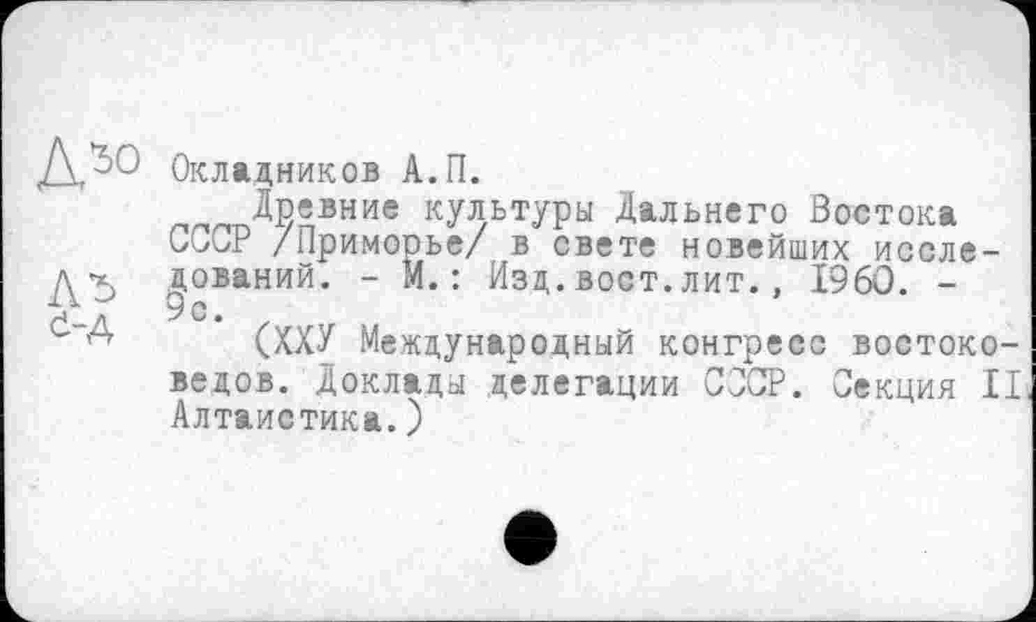 ﻿Окладников А.П.
__ Древние культуры Дальнего Востока Сии3 /Приморье/ в свете новейших исследований. - М.: Изд.вост.лит., I960. -9с.
(ХХУ Международный конгресс востоковедов. Доклады делегации СООР. Секция II Алтаистика.)